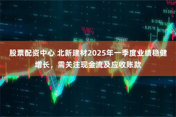 股票配資中心 北新建材2025年一季度業(yè)績穩(wěn)健增長，需關(guān)注現(xiàn)金流及應(yīng)收賬款