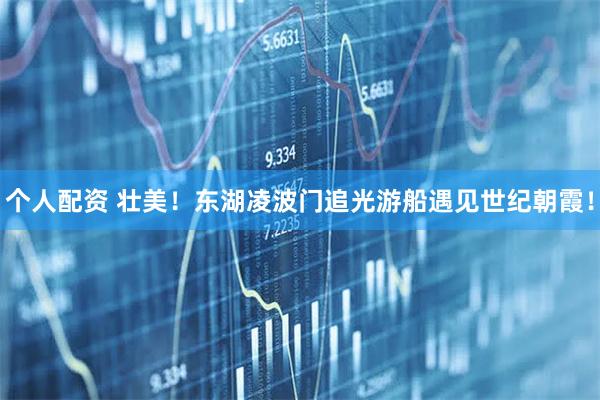 個人配資 壯美！東湖凌波門追光游船遇見世紀(jì)朝霞！