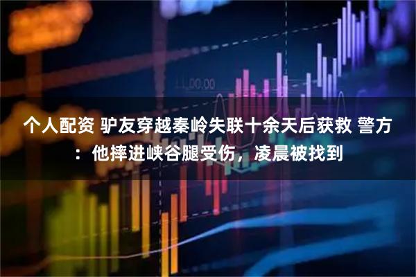 個人配資 驢友穿越秦嶺失聯(lián)十余天后獲救 警方：他摔進峽谷腿受傷，凌晨被找到