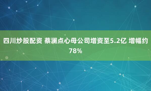 四川炒股配資 蔡瀾點心母公司增資至5.2億 增幅約78%