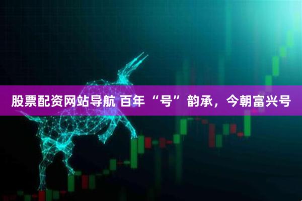 股票配資網(wǎng)站導(dǎo)航 百年 “號” 韻承，今朝富興號